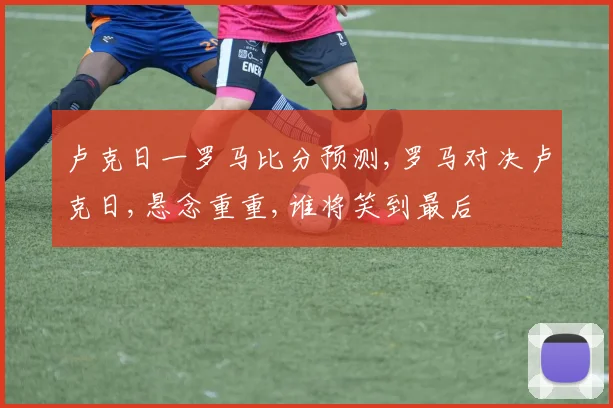 卢克日一罗马比分预测,罗马对决卢克日,悬念重重,谁将笑到最后