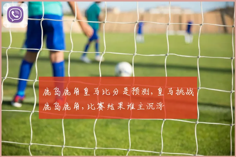 鹿岛鹿角皇马比分是预测,皇马挑战鹿岛鹿角,比赛结果谁主沉浮
