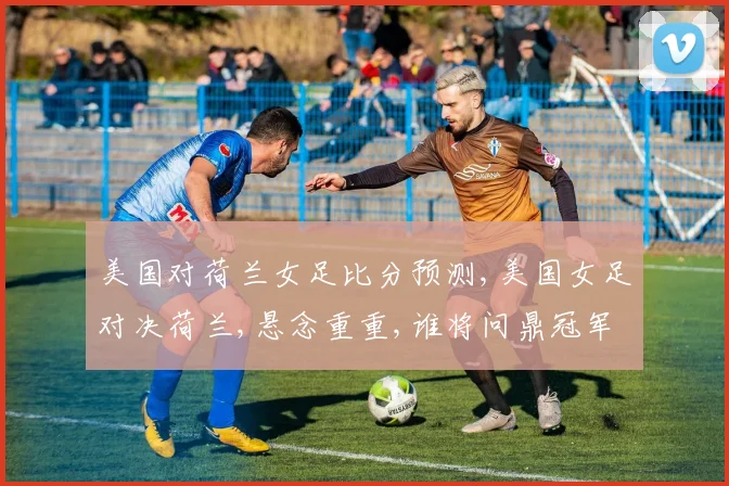 美国对荷兰女足比分预测,美国女足对决荷兰,悬念重重,谁将问鼎冠军
