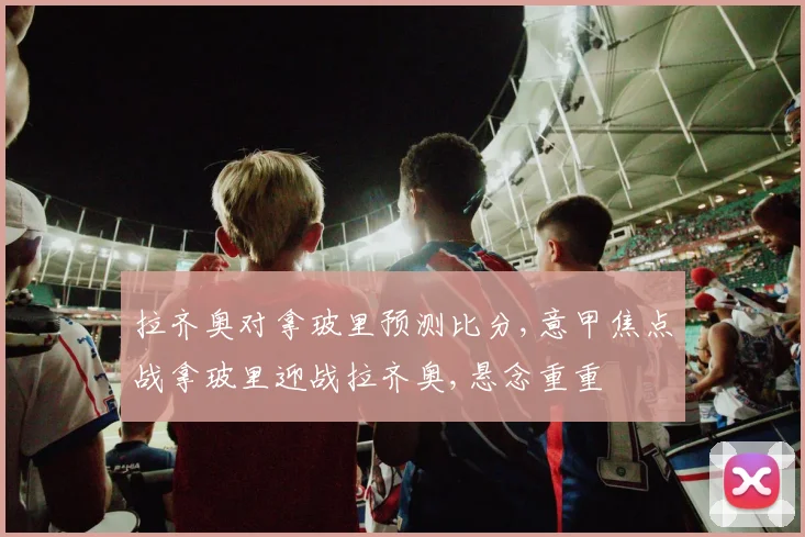 拉齐奥对拿玻里预测比分,意甲焦点战拿玻里迎战拉齐奥,悬念重重